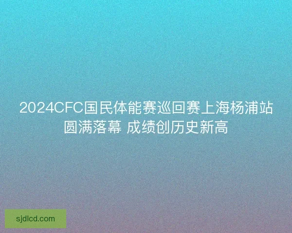 2024CFC国民体能赛巡回赛上海杨浦站圆满落幕 成绩创历史新高