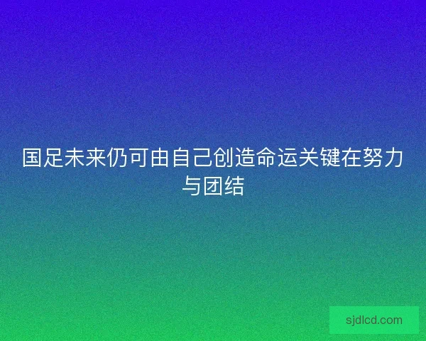 国足未来仍可由自己创造命运关键在努力与团结