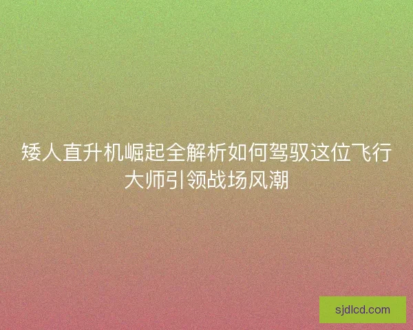 矮人直升机崛起全解析如何驾驭这位飞行大师引领战场风潮