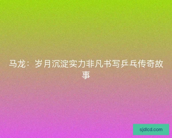 马龙：岁月沉淀实力非凡书写乒乓传奇故事