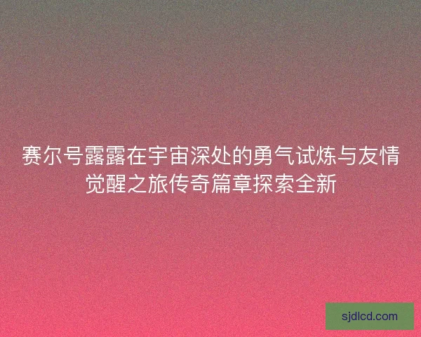 赛尔号露露在宇宙深处的勇气试炼与友情觉醒之旅传奇篇章探索全新