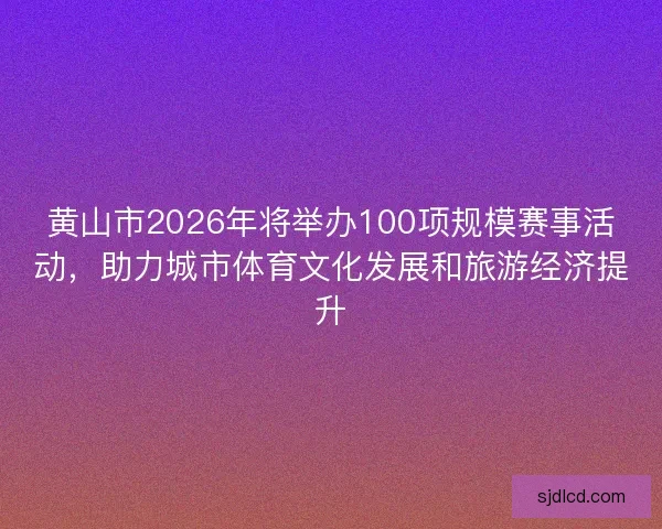 黄山市2026年将举办100项规模赛事活动，助力城市体育文化发展和旅游经济提升
