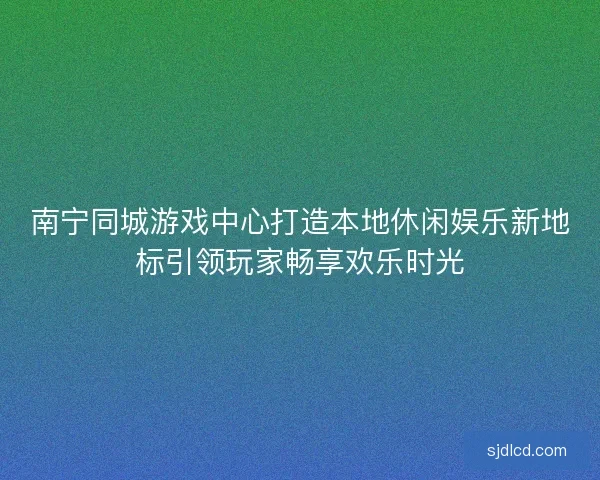 南宁同城游戏中心打造本地休闲娱乐新地标引领玩家畅享欢乐时光