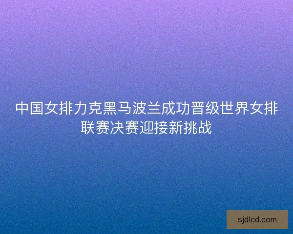 中国女排力克黑马波兰成功晋级世界女排联赛决赛迎接新挑战
