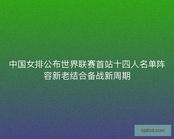 中国女排公布世界联赛首站十四人名单阵容新老结合备战新周期