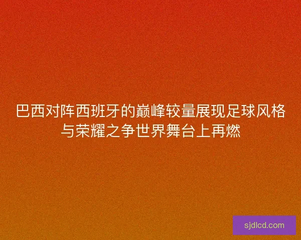 巴西对阵西班牙的巅峰较量展现足球风格与荣耀之争世界舞台上再燃